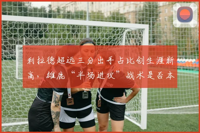 利拉德超远三分出手占比创生涯新高，雄鹿“半场进攻”战术是否本末倒置？