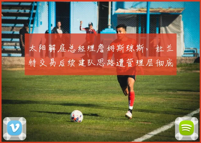 太阳解雇总经理詹姆斯琼斯，杜兰特交易后续建队思路遭管理层彻底否定