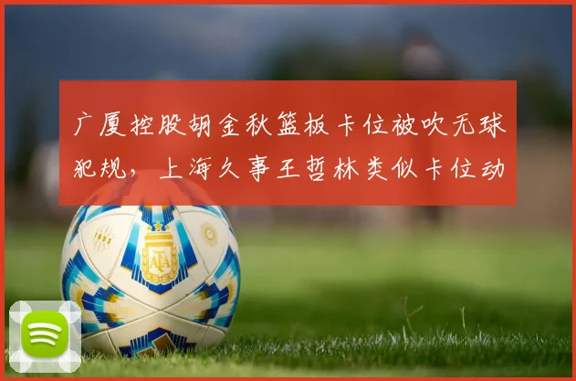广厦控股胡金秋篮板卡位被吹无球犯规，上海久事王哲林类似卡位动作裁判却选择无视