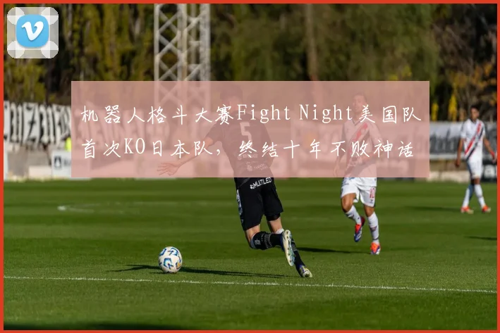 机器人格斗大赛Fight Night美国队首次KO日本队，终结十年不败神话