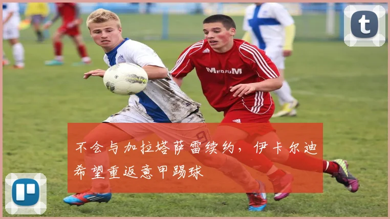 不会与加拉塔萨雷续约，伊卡尔迪希望重返意甲踢球