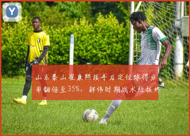 山东泰山崔康熙接手后定位球得分率翻倍至35%，郝伟时期战术短板终获弥补